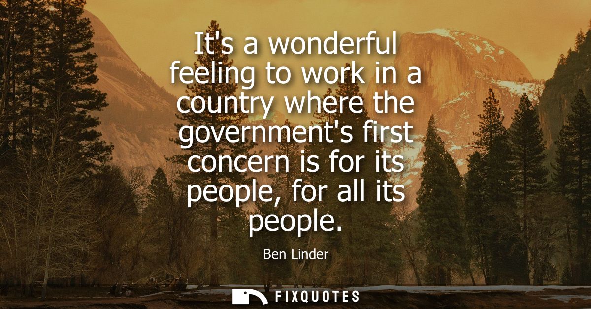 Its a wonderful feeling to work in a country where the governments first concern is for its people, for all its people
