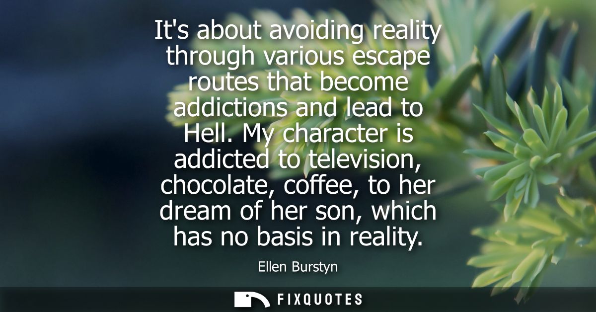Its about avoiding reality through various escape routes that become addictions and lead to Hell. My character is addict