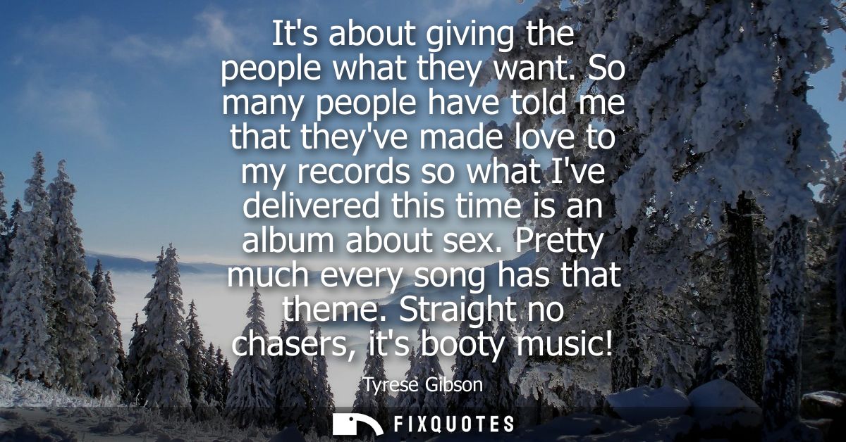 Its about giving the people what they want. So many people have told me that theyve made love to my records so what Ive 