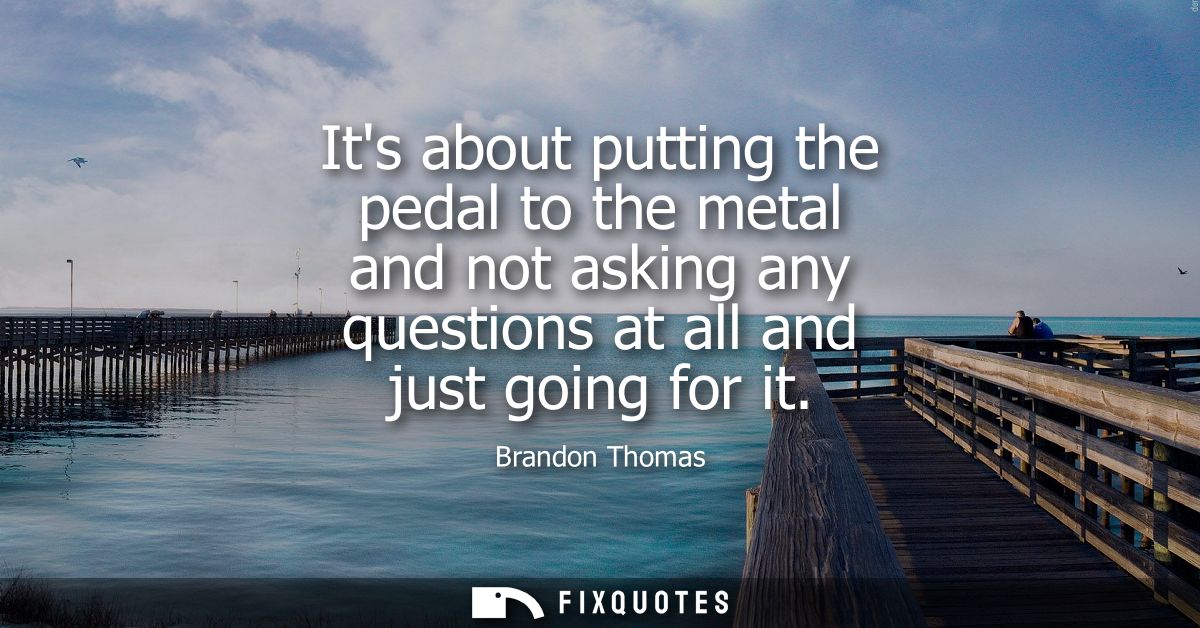 Its about putting the pedal to the metal and not asking any questions at all and just going for it