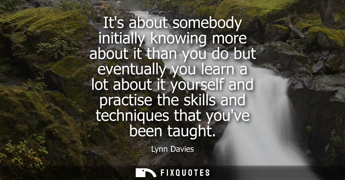 Its about somebody initially knowing more about it than you do but eventually you learn a lot about it yourself and prac