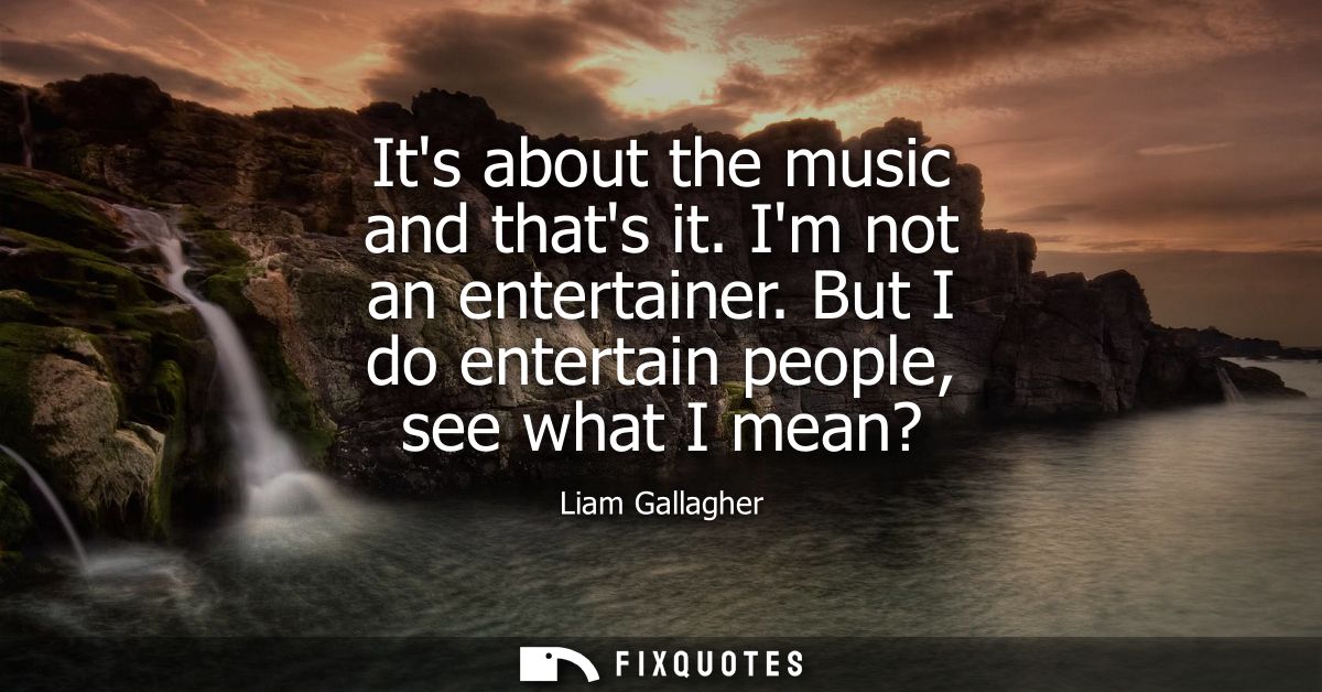 Its about the music and thats it. Im not an entertainer. But I do entertain people, see what I mean?