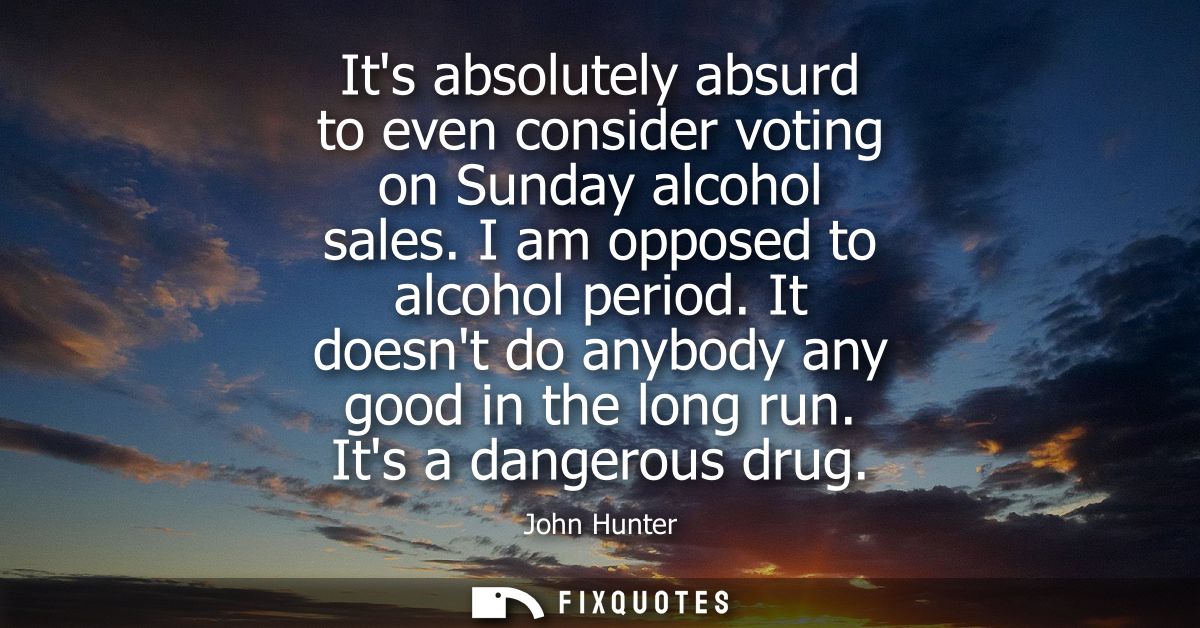 Its absolutely absurd to even consider voting on Sunday alcohol sales. I am opposed to alcohol period. It doesnt do anyb
