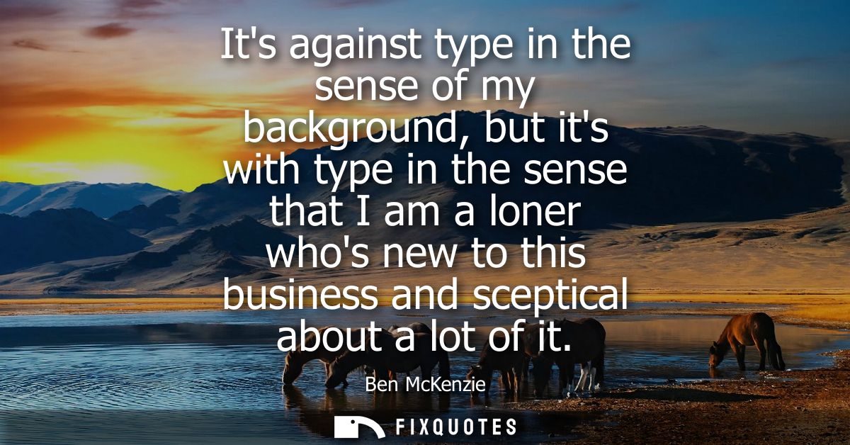 Its against type in the sense of my background, but its with type in the sense that I am a loner whos new to this busine