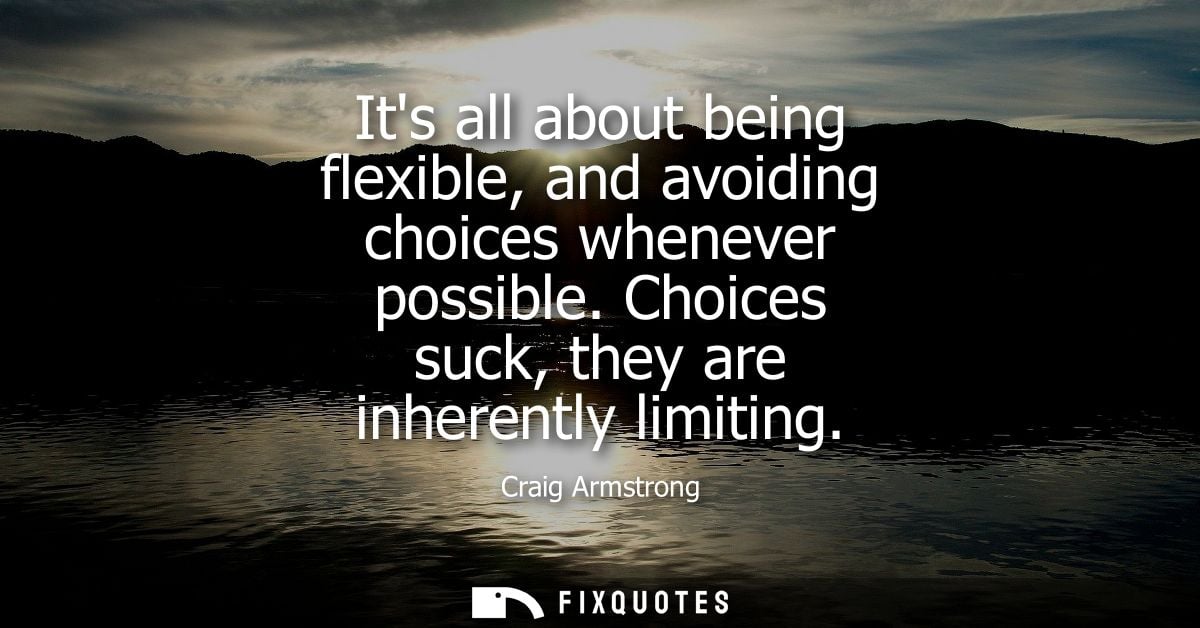 Its all about being flexible, and avoiding choices whenever possible. Choices suck, they are inherently limiting