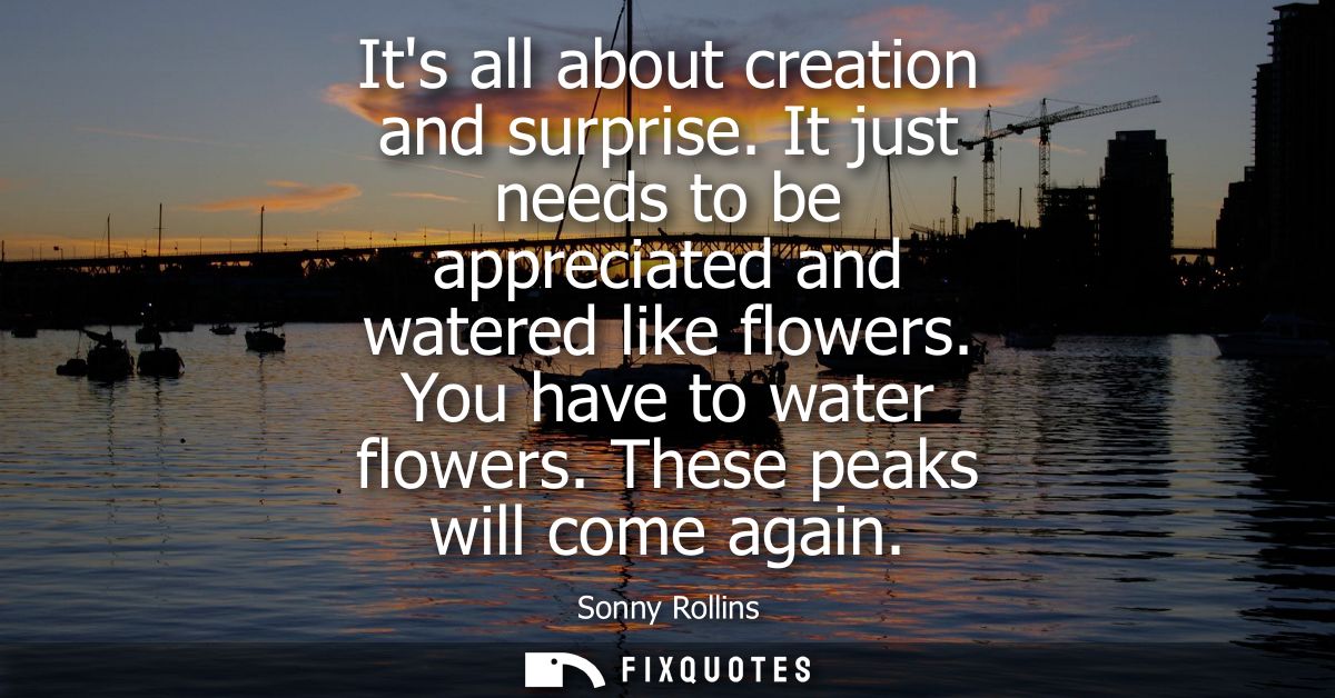 Its all about creation and surprise. It just needs to be appreciated and watered like flowers. You have to water flowers
