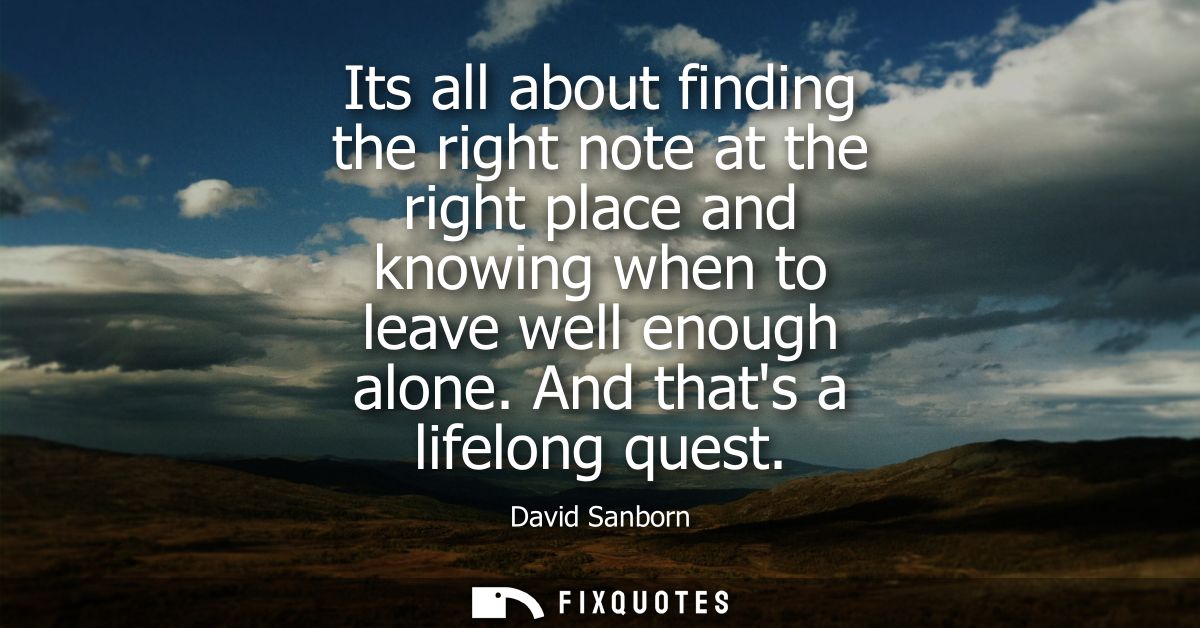 Its all about finding the right note at the right place and knowing when to leave well enough alone. And thats a lifelon