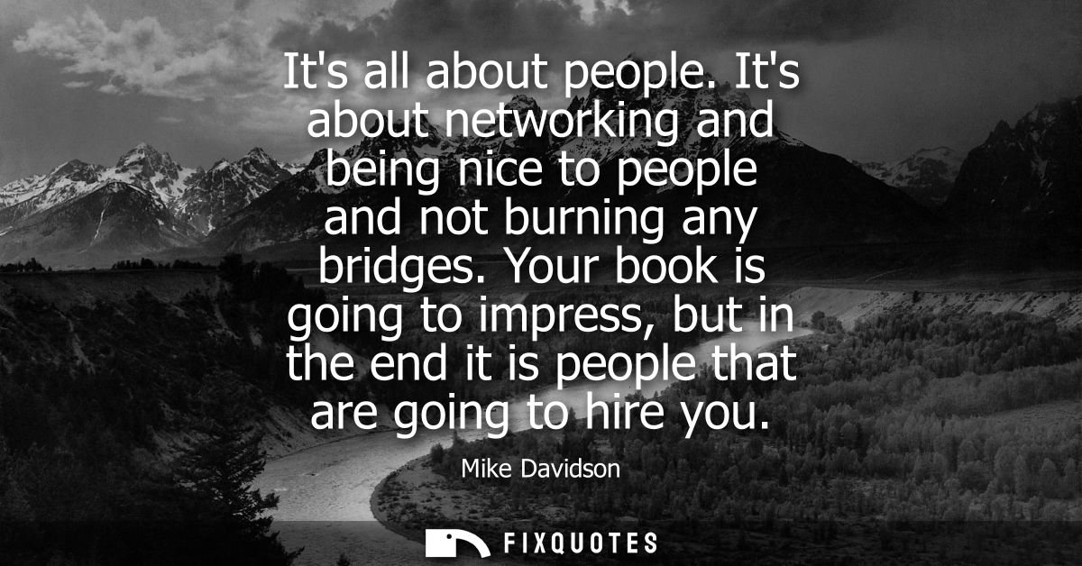 Its all about people. Its about networking and being nice to people and not burning any bridges. Your book is going to i