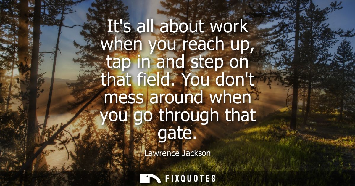 Its all about work when you reach up, tap in and step on that field. You dont mess around when you go through that gate