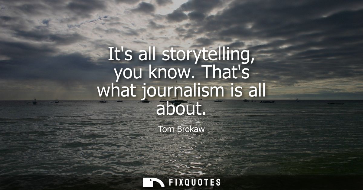 Its all storytelling, you know. Thats what journalism is all about