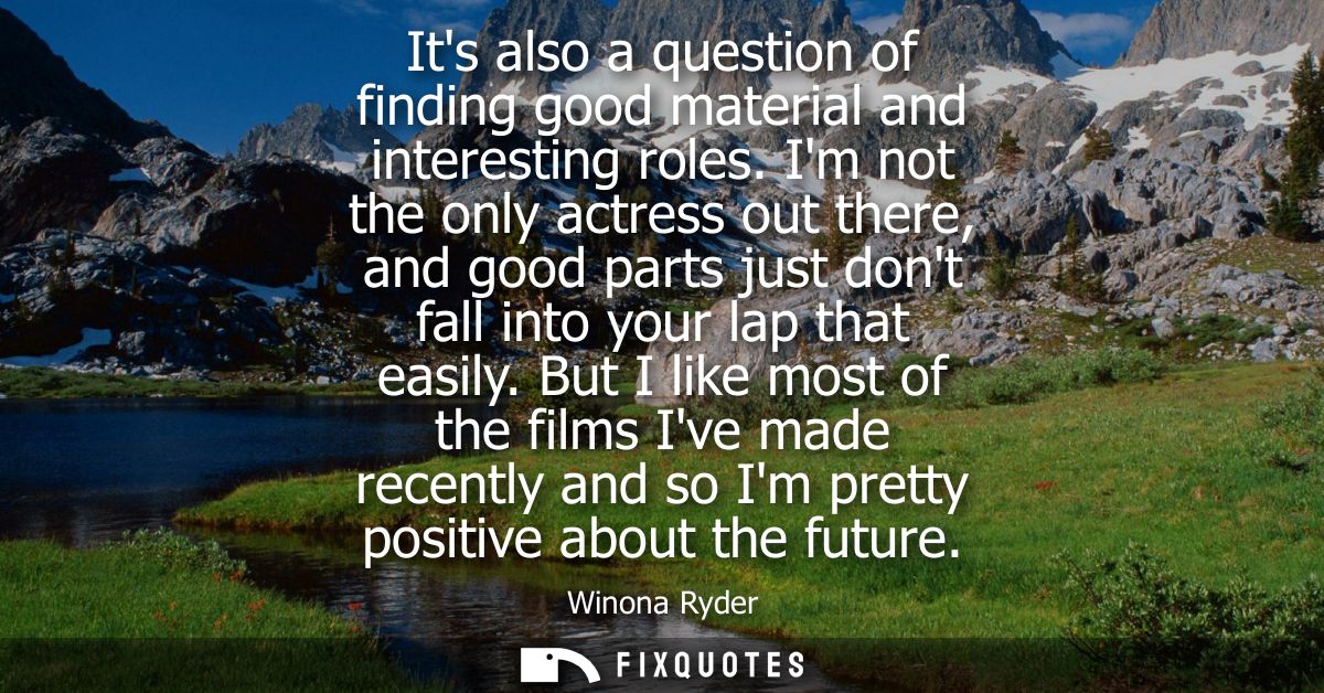 Its also a question of finding good material and interesting roles. Im not the only actress out there, and good parts ju