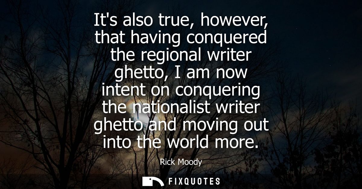 Its also true, however, that having conquered the regional writer ghetto, I am now intent on conquering the nationalist 