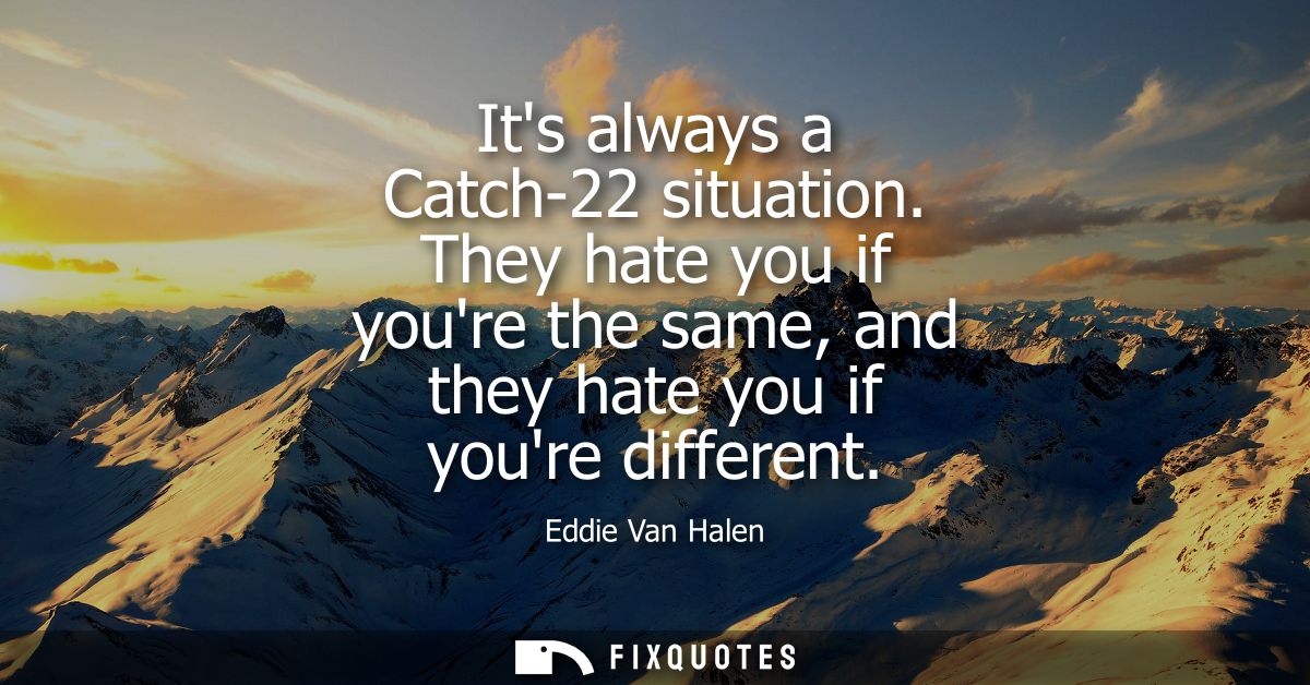 Its always a Catch-22 situation. They hate you if youre the same, and they hate you if youre different