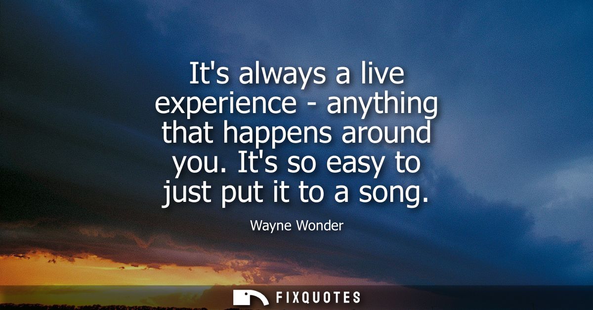 Its always a live experience - anything that happens around you. Its so easy to just put it to a song
