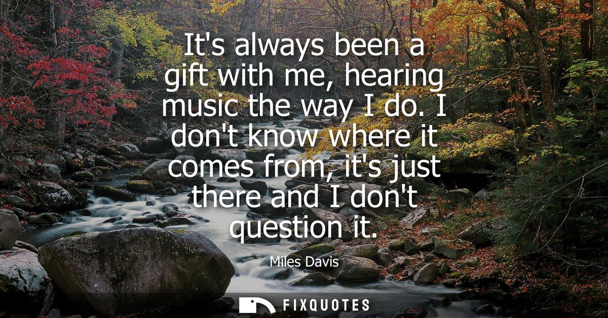 Its always been a gift with me, hearing music the way I do. I dont know where it comes from, its just there and I dont q