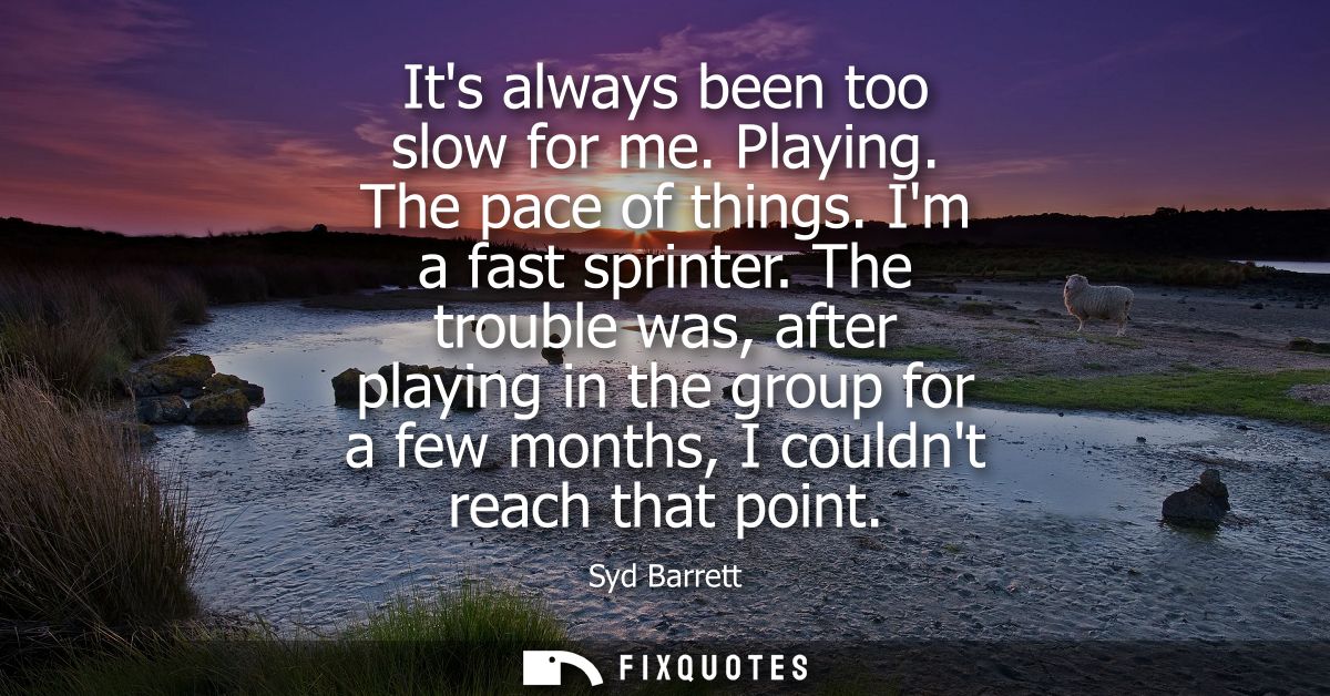 Its always been too slow for me. Playing. The pace of things. Im a fast sprinter. The trouble was, after playing in the 