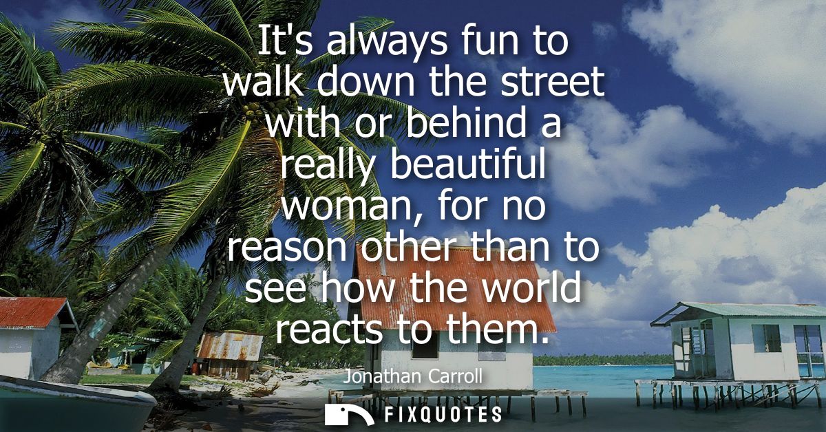Its always fun to walk down the street with or behind a really beautiful woman, for no reason other than to see how the 