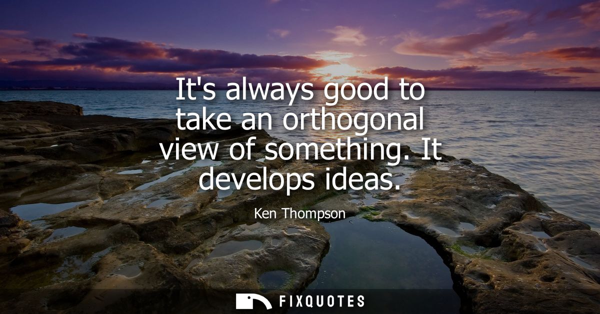 Its always good to take an orthogonal view of something. It develops ideas - Ken Thompson