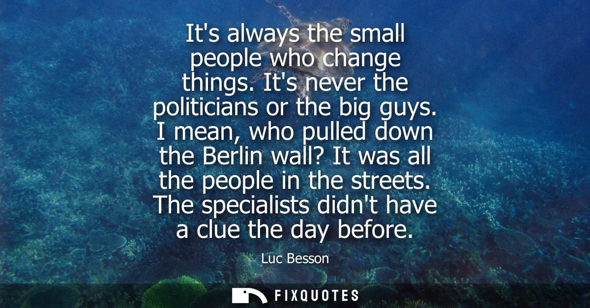 Its always the small people who change things. Its never the politicians or the big guys. I mean, who pulled down the Be