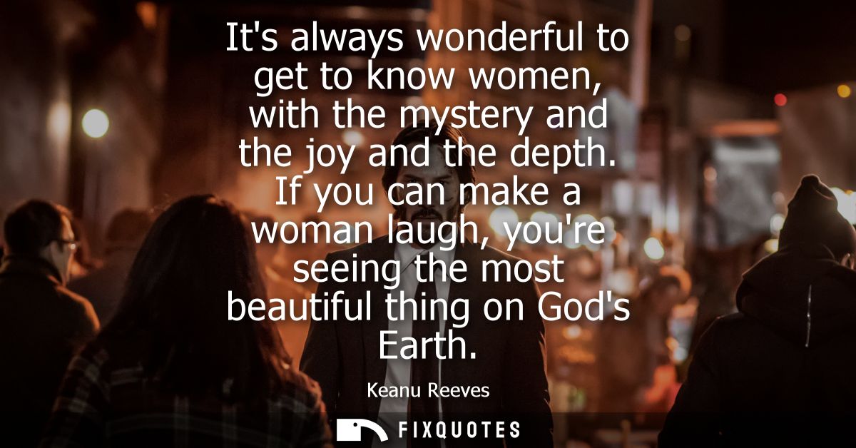 Its always wonderful to get to know women, with the mystery and the joy and the depth. If you can make a woman laugh, yo