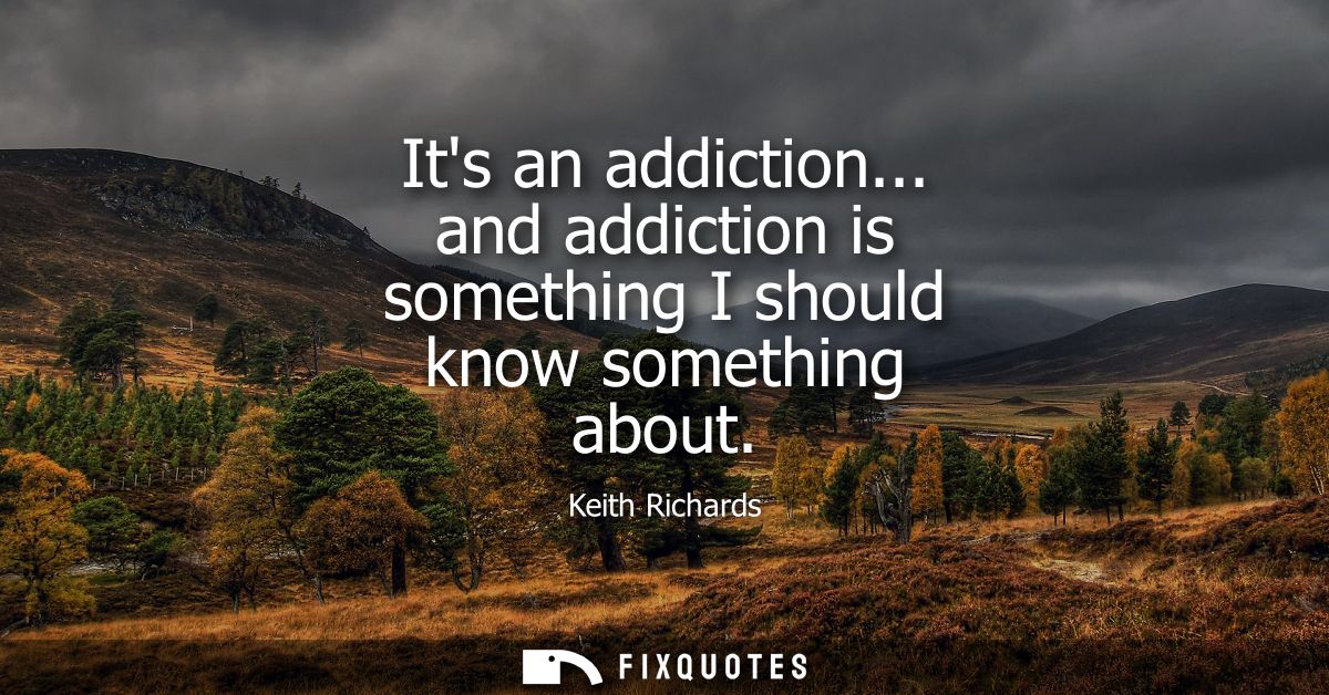 Its an addiction... and addiction is something I should know something about