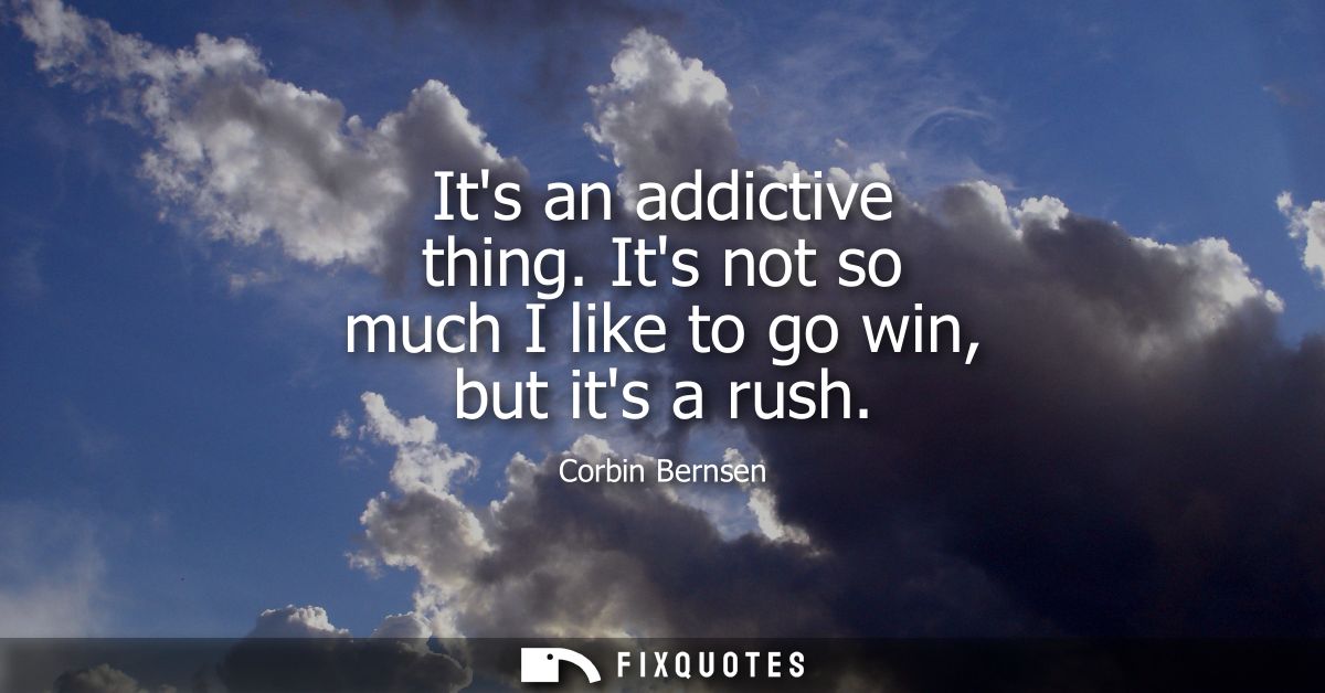 Its an addictive thing. Its not so much I like to go win, but its a rush