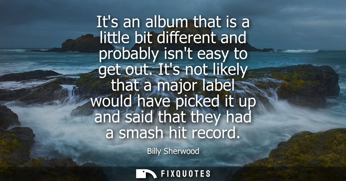 Its an album that is a little bit different and probably isnt easy to get out. Its not likely that a major label would h