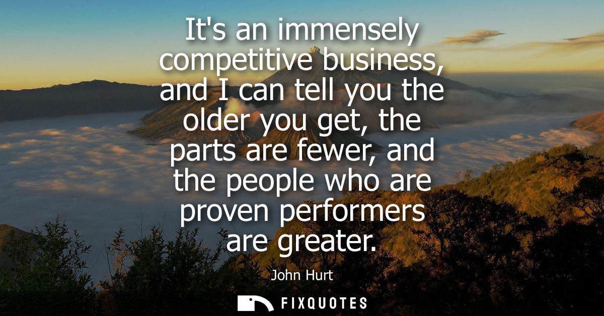 Its an immensely competitive business, and I can tell you the older you get, the parts are fewer, and the people who are