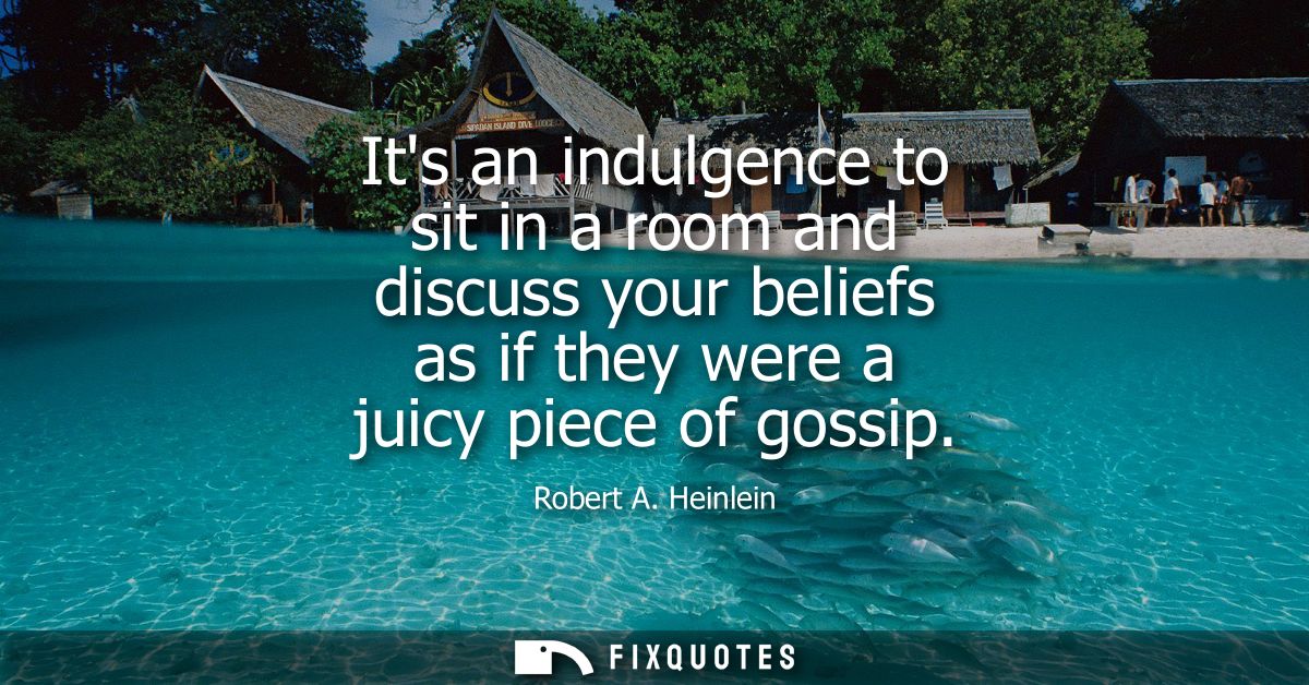 Its an indulgence to sit in a room and discuss your beliefs as if they were a juicy piece of gossip