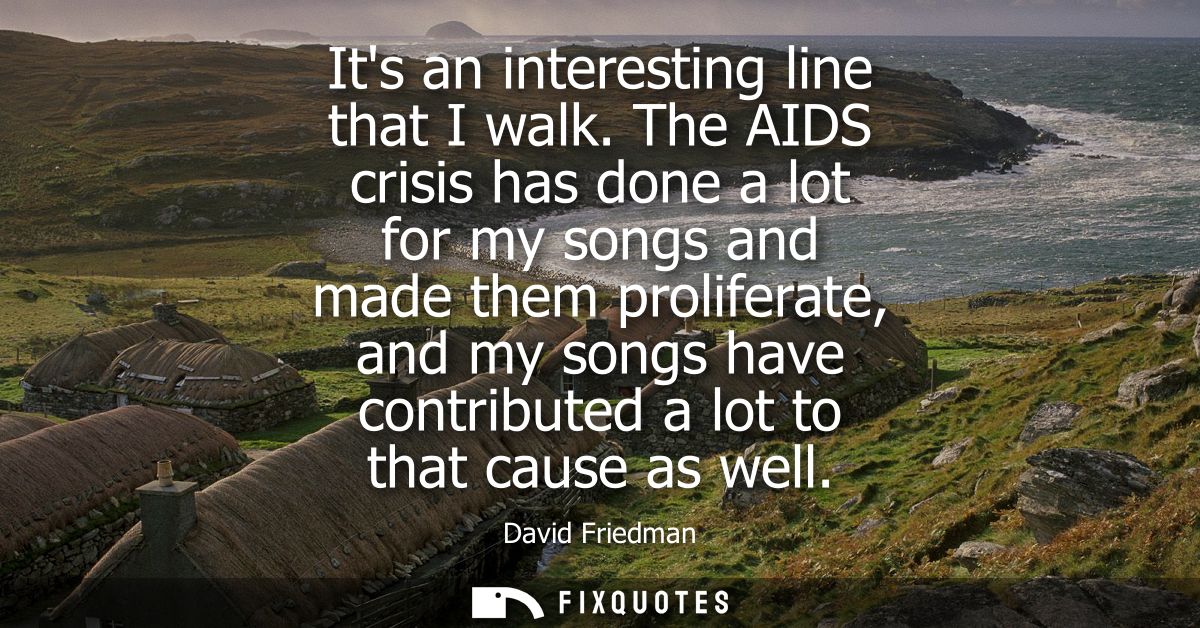 Its an interesting line that I walk. The AIDS crisis has done a lot for my songs and made them proliferate, and my songs