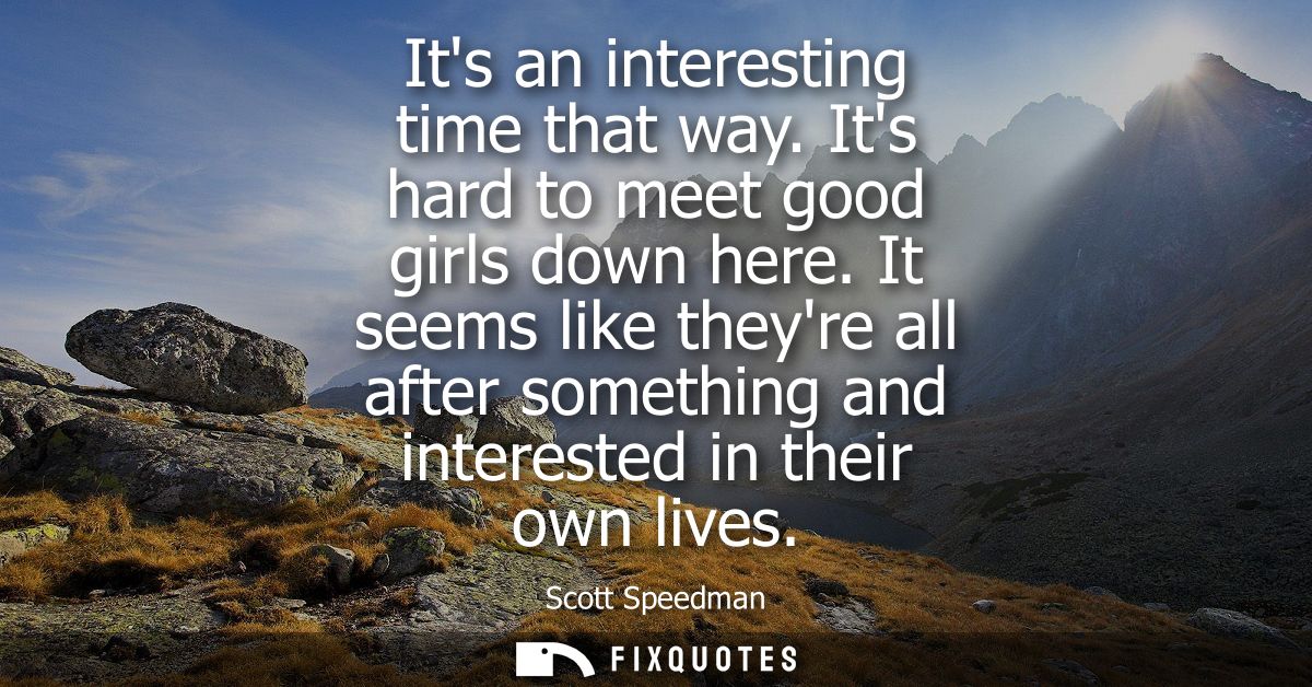 Its an interesting time that way. Its hard to meet good girls down here. It seems like theyre all after something and in
