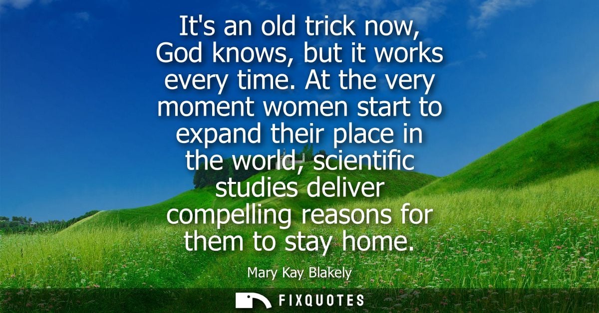 Its an old trick now, God knows, but it works every time. At the very moment women start to expand their place in the wo