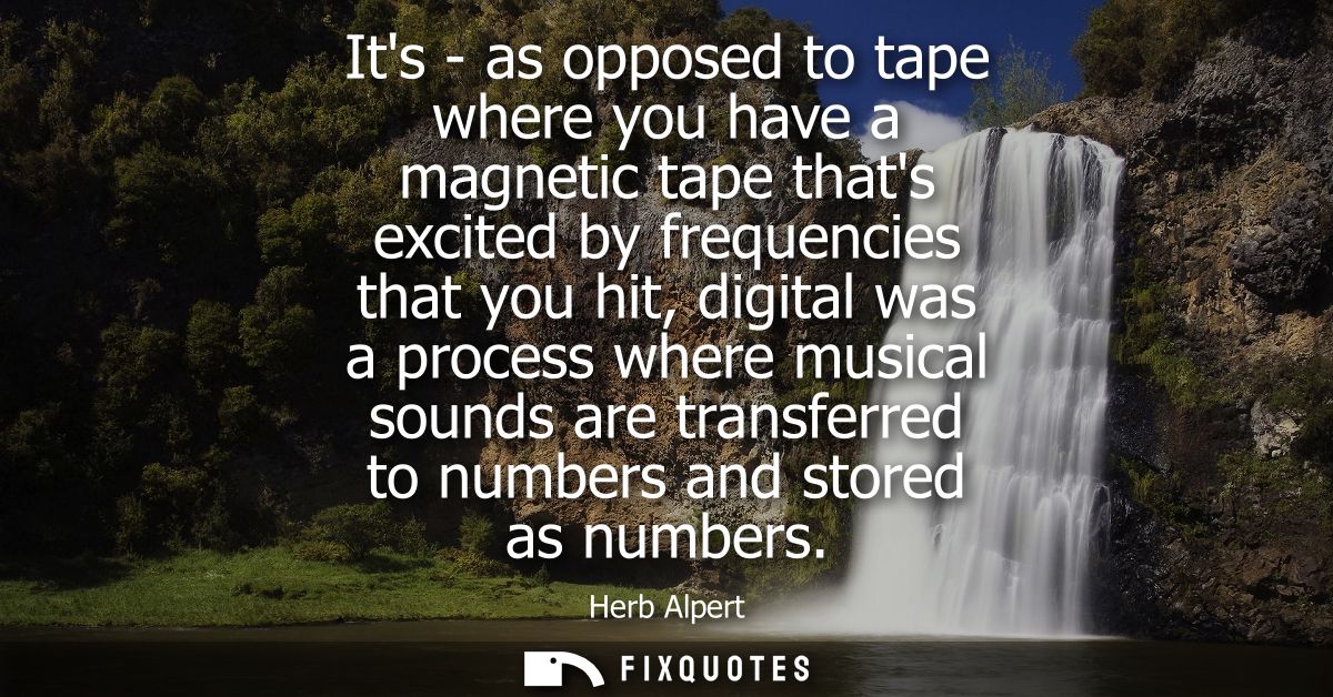 Its - as opposed to tape where you have a magnetic tape thats excited by frequencies that you hit, digital was a process