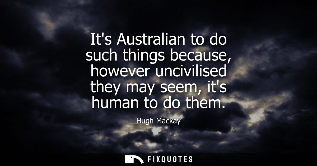 Its Australian to do such things because, however uncivilised they may seem, its human to do them
