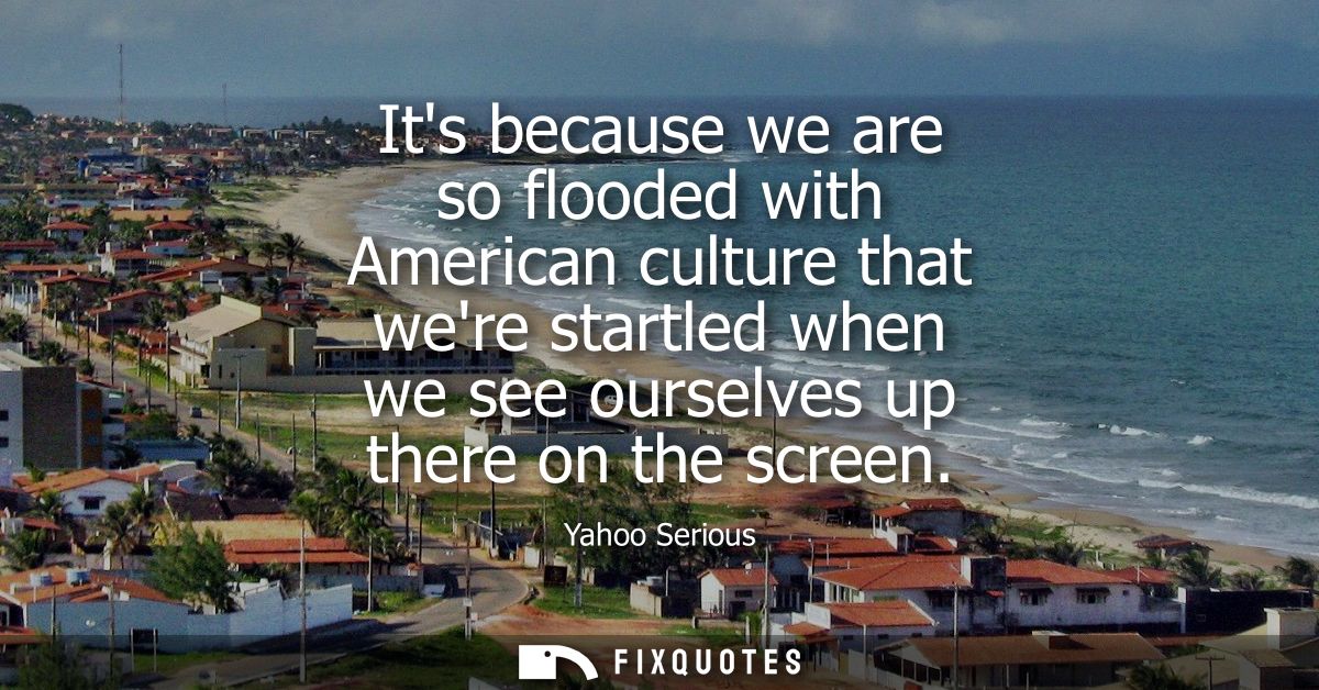 Its because we are so flooded with American culture that were startled when we see ourselves up there on the screen