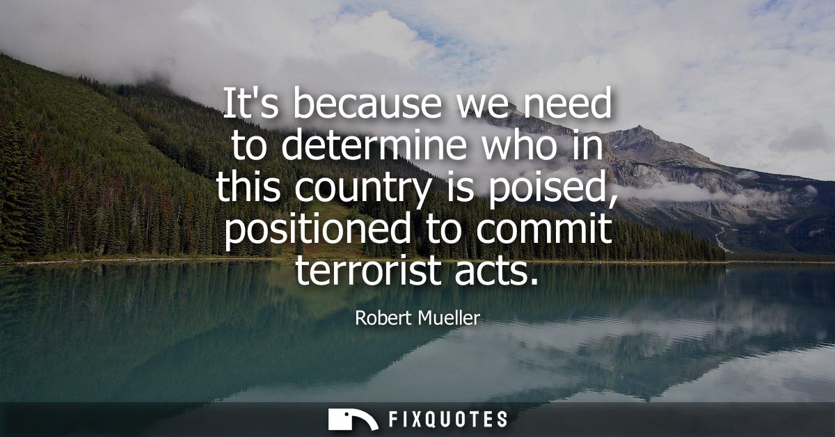 Its because we need to determine who in this country is poised, positioned to commit terrorist acts