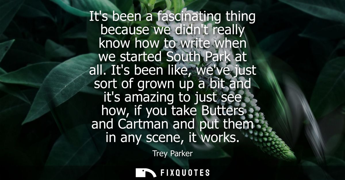 Its been a fascinating thing because we didnt really know how to write when we started South Park at all.