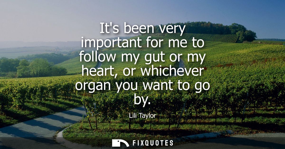 Its been very important for me to follow my gut or my heart, or whichever organ you want to go by