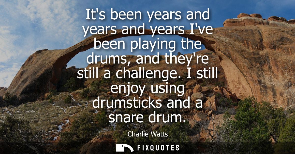 Its been years and years and years Ive been playing the drums, and theyre still a challenge. I still enjoy using drumsti