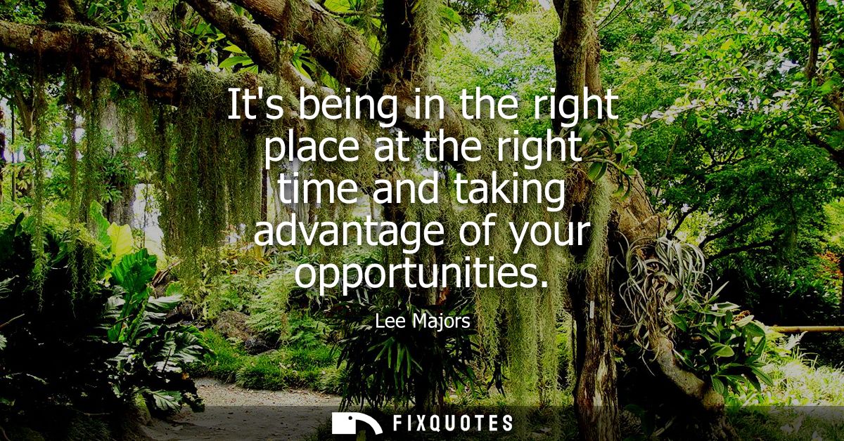 Its being in the right place at the right time and taking advantage of your opportunities