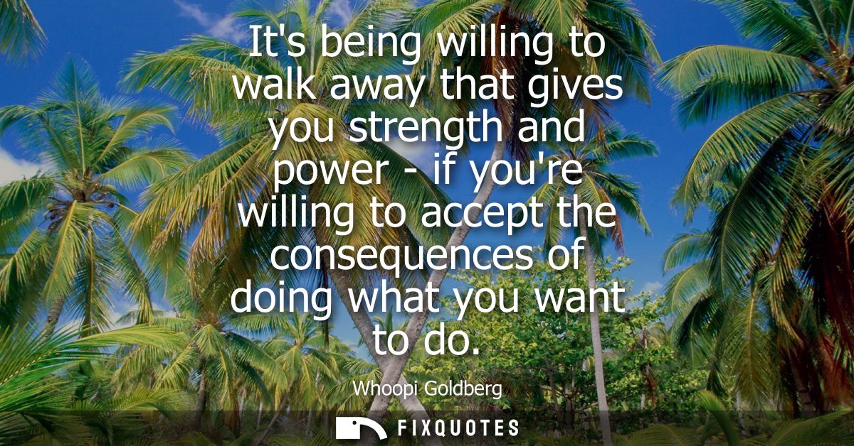 Its being willing to walk away that gives you strength and power - if youre willing to accept the consequences of doing 