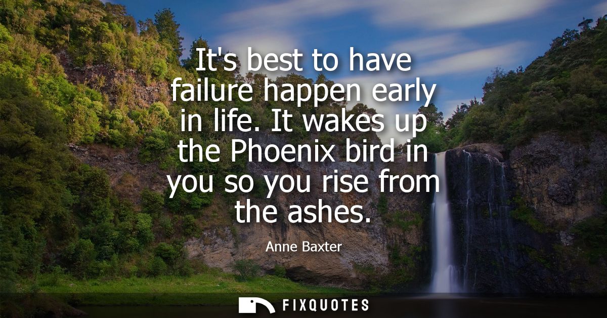 Its best to have failure happen early in life. It wakes up the Phoenix bird in you so you rise from the ashes