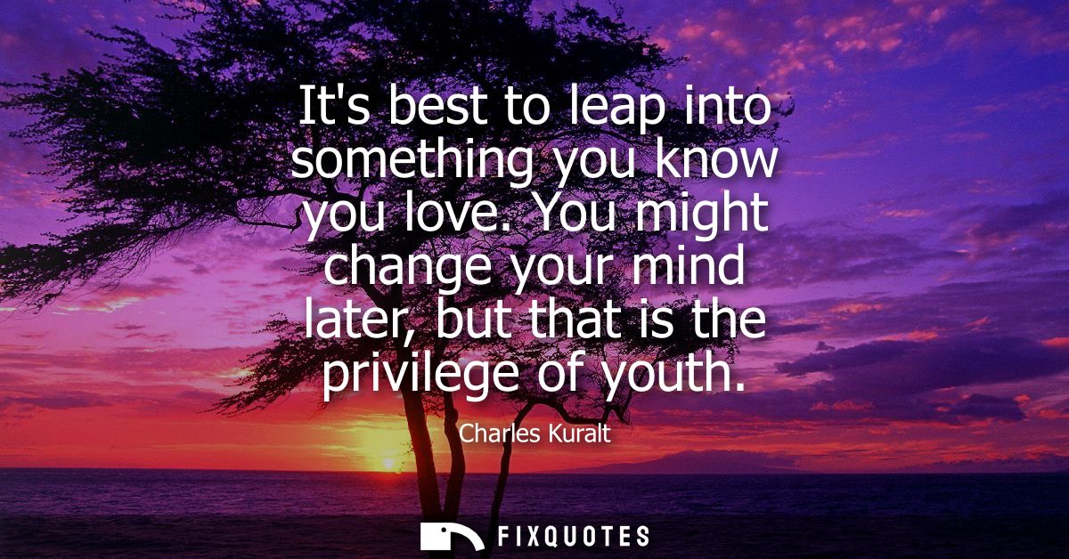 Its best to leap into something you know you love. You might change your mind later, but that is the privilege of youth