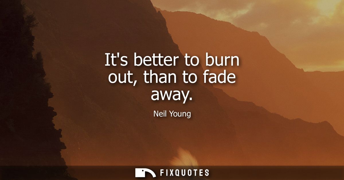 Its better to burn out, than to fade away