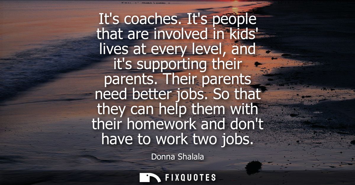 Its coaches. Its people that are involved in kids lives at every level, and its supporting their parents. Their parents 