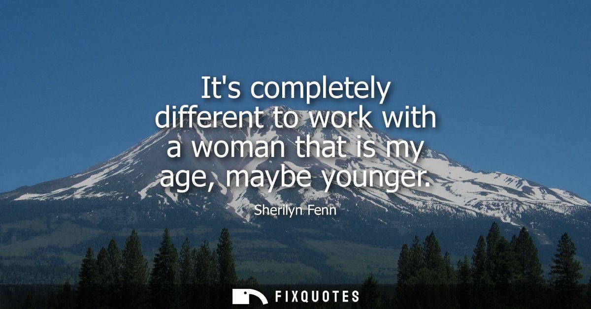 Its completely different to work with a woman that is my age, maybe younger