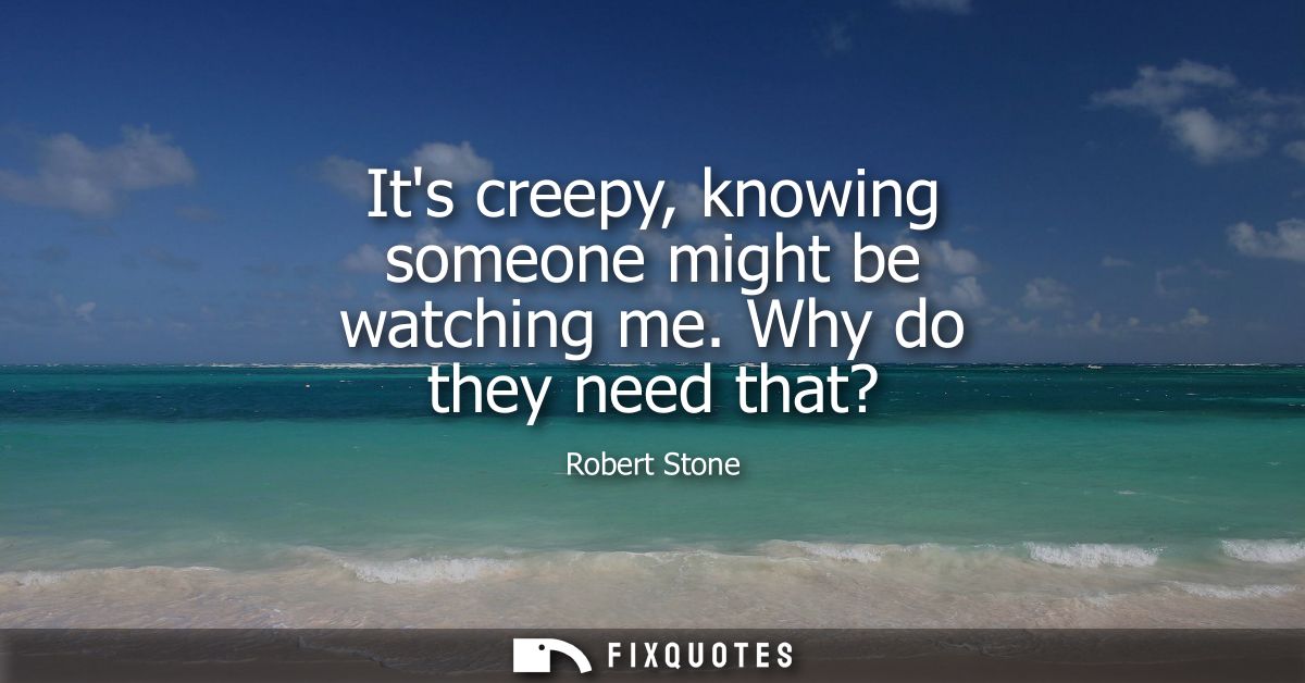 Its creepy, knowing someone might be watching me. Why do they need that?