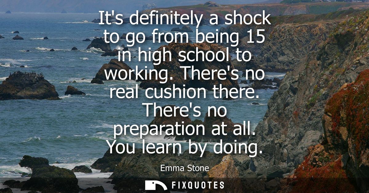Its definitely a shock to go from being 15 in high school to working. Theres no real cushion there. Theres no preparatio