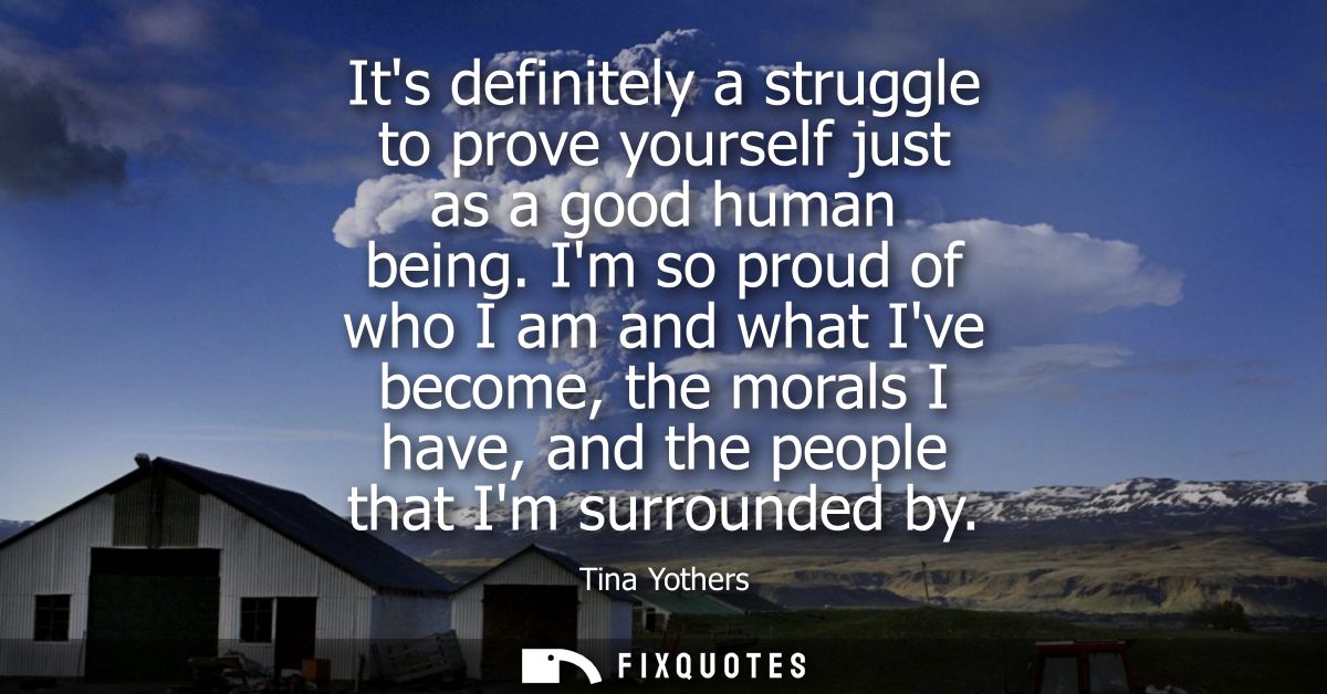 Its definitely a struggle to prove yourself just as a good human being. Im so proud of who I am and what Ive become, the