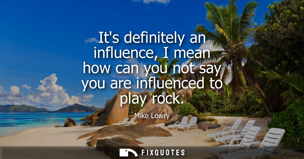 Its definitely an influence, I mean how can you not say you are influenced to play rock